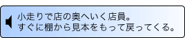 音声解説 小走りで店の奥へいく店員。すぐに棚から見本をもって戻ってくる。