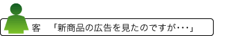 客 「新商品の広告を見たのですが・・・」