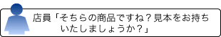 店員 「そちらの商品ですね？見本をお持ちいたしましょうか？」