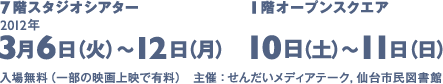 7階スタジオシアター 3月6日から12日 1階オープンスクエア 10日から11日 入場無料（一部の映画上映で有料）主催：せんだいメディアテーク、仙台市民図書館