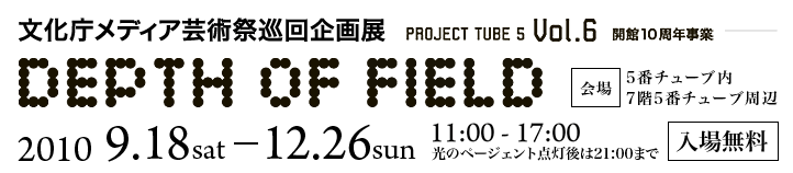 文化庁メディア芸術祭巡回企画展 Vol.6 DEPTH OF FIELD 2010.9.18sat-12.26sun 11:00-1700 入場無料